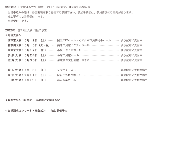 地区大会 （ 受付は各大会日程の、約１ヶ月前まで。詳細は日程欄参照）
　出場申込みの際は、参加要項を取り寄せてご参照下さい。参加手続きは、参加要項にご案内があります。
　参加要項のご希望受付中です。
　出場受付中です。

2026年・第12回大会 日程の予定（追加となる場合があります）
＜地区大会＞
　西東京大会：５月　２日  （土）………  国立FSXホール・くにたち市民芸術小ホール　……  要項配布／受付中   要項希望 
　神奈川大会：５月　５日（火・祝） …   高津市民館ノクティホール　…………………………  要項配布／受付中   要項希望 
　東東京大会：５月１７日  （日）  ……   小松川さくらホール　…………………………………  要項配布／受付中　要項希望
　多 摩 大 会：５月２４日  （土）  ……   多摩市民館ホール　……………………………………  要項配布／受付中　要項希望
　滋 賀 大 会：５月３０日  （土）  ……   栗東芸珠文化会館　さきら　…………………………  要項配布／受付中　要項希望

　埼 玉 大 会：７月　５日  （日）  ……   プラザイースト　………………………………………  要項配布／受付準備中　要項希望
　東 京 大 会：７月１１日  （土）  ……   保谷こもれびホール　…………………………………  要項配布／受付準備中　要項希望
　千 葉 大 会：７月１９日  （日）  ……   浦安音楽ホール…………………………………………  要項配布／受付準備中　要項希望



＜全国大会＞８月中に　 首都圏にて開催予定

＜出場記念コンサート・表彰式＞：　秋に開催予定
　　　　　　　
　　　　　
　予備日程：全国大会に選出され、上記の日程に（不可抗力により）参加できない場合、下記の日程を希望できます。※
　　　　　　８月　３日（日） 首都圏にて（東京桜地区大会(7/21)に出場して選出された場合、選択できない日程となります)
　　　　　　８月２４日（日） 首都圏にて
　　　　　※定員等により希望通りに受けられない場合もあります。

　