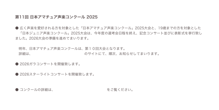 第11回 日本アマチュア声楽コンクール 2025 

● 広く声楽を愛好される方を対象とした「日本アマチュア声楽コンクール」2025大会と、19歳までの方を対象とした
　「日本ジュニア声楽コンクール」2025大会は、今年度の選考会日程を終え、記念コンサート並びに表彰式を挙行致しました。2026大会の準備を進めてまいります。

　明年、日本アマチュア声楽コンクールは、第１０回大会となります。
　詳細は、 日本アマチュア声楽コンクール のサイトにて、順次、お知らせしてまいります。

● 2026ガラコンサートを開催致します。 コンサートフライヤー 2023 

● 2026スターライトコンサートを開催致します。コンサートフライヤーサンプル 


● コンクールの詳細は、 日本アマチュア声楽コンクール をご覧ください。

● 問合せ、出場案内請求は こちら 。